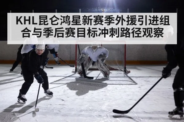 KHL昆仑鸿星新赛季外援引进组合与季后赛目标冲刺路径观察 - kaiyun