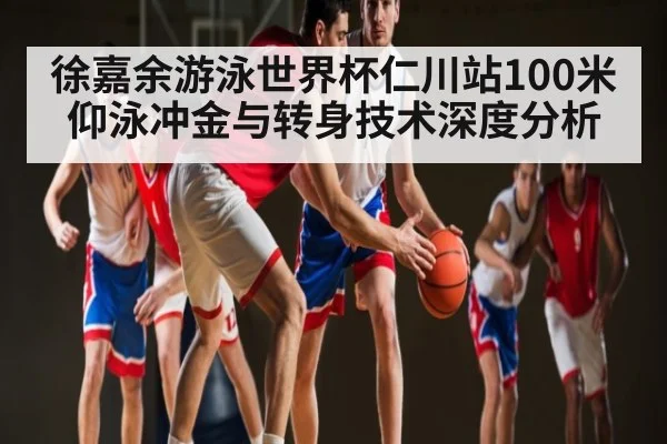 徐嘉余游泳世界杯仁川站100米仰泳冲金与转身技术深度分析
